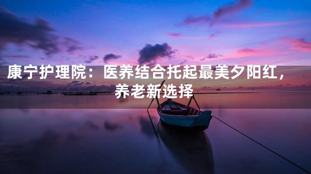 康寧護(hù)理院：醫(yī)養(yǎng)結(jié)合托起最美夕陽紅，養(yǎng)老新選擇
