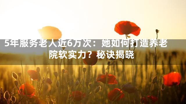 5年服務(wù)老人近6萬次：她如何打造養(yǎng)老院軟實(shí)力？秘訣揭曉