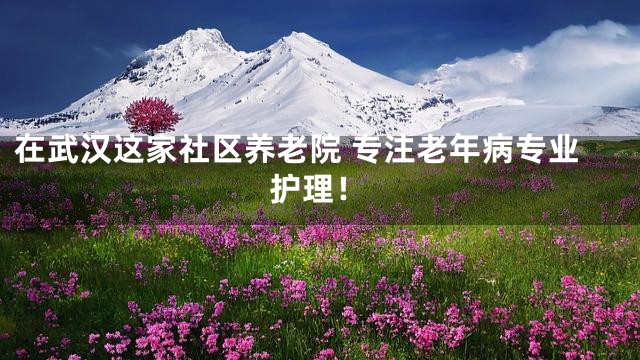 在武漢這家社區(qū)養(yǎng)老院 專注老年病專業(yè)護(hù)理！