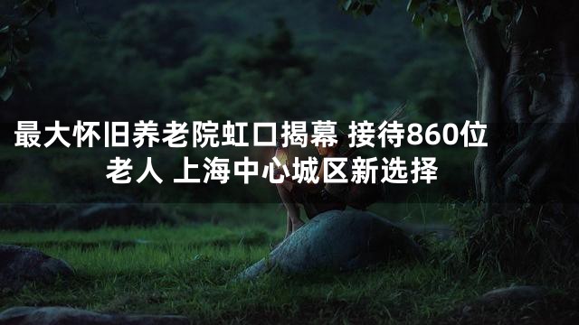 最大懷舊養(yǎng)老院虹口揭幕 接待860位老人 上海中心城區(qū)新選擇