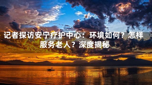 記者探訪安寧療護(hù)中心：環(huán)境如何？怎樣服務(wù)老人？深度揭秘