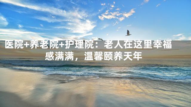 醫(yī)院+養(yǎng)老院+護(hù)理院：老人在這里幸福感滿滿，溫馨頤養(yǎng)天年